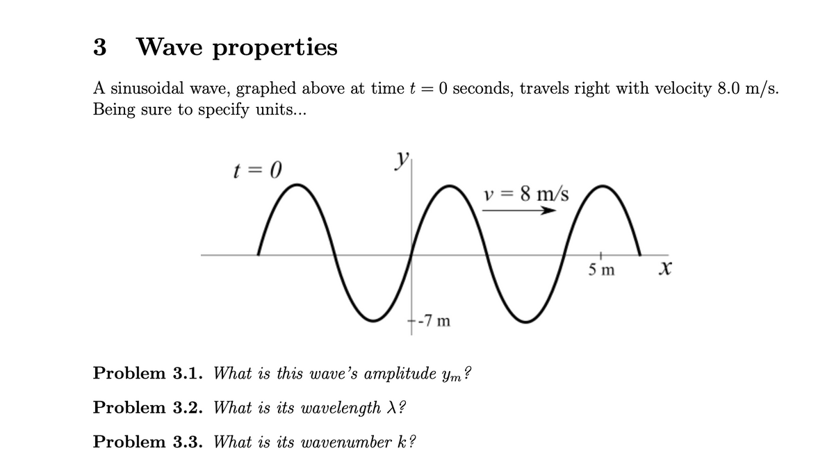 3 Wave properties
A sinusoidal wave, graphed above at time t = 0 seconds, travels right with velocity 8.0 m/s.
Being sure to specify units...
t = 0
y
v = 8 m/s
-7 m
Problem 3.1. What is this wave's amplitude ym?
Problem 3.2. What is its wavelength \?
Problem 3.3. What is its wavenumber k?
5 m
x