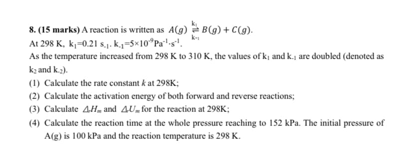 8. (15 marks) A reaction is written as A(g)
At 298 K, k₁ =0.21 s.1. k.₁=5×10 Pa¹·s¹.
B(g) + C(g).
k-1
As the temperature increased from 298 K to 310 K, the values of k₁ and k., are doubled (denoted as
k2 and K.2).
(1) Calculate the rate constant k at 298K;
(2) Calculate the activation energy of both forward and reverse reactions;
(3) Calculate AH and AU for the reaction at 298K;
(4) Calculate the reaction time at the whole pressure reaching to 152 kPa. The initial pressure of
A(g) is 100 kPa and the reaction temperature is 298 K.