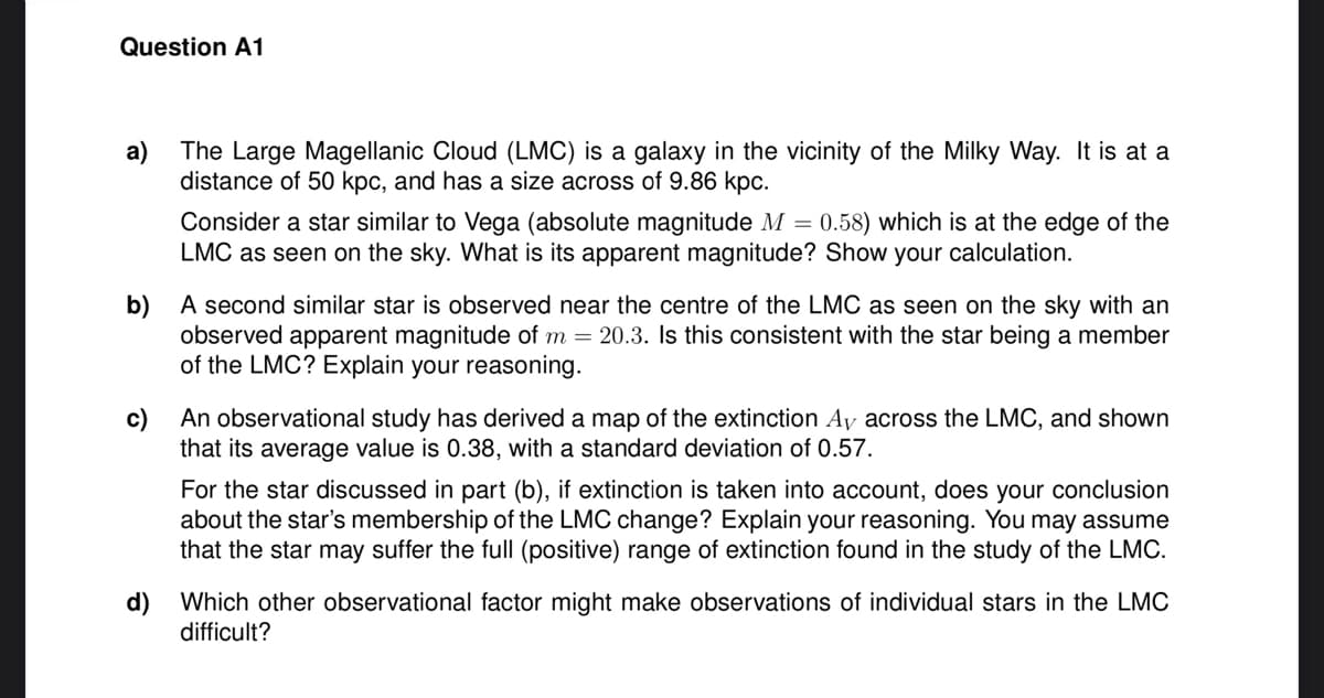 Question A1
a)
The Large Magellanic Cloud (LMC) is a galaxy in the vicinity of the Milky Way. It is at a
distance of 50 kpc, and has a size across of 9.86 kpc.
Consider a star similar to Vega (absolute magnitude M = 0.58) which is at the edge of the
LMC as seen on the sky. What is its apparent magnitude? Show your calculation.
b) A second similar star is observed near the centre of the LMC as seen on the sky with an
observed apparent magnitude of m = 20.3. Is this consistent with the star being a member
of the LMC? Explain your reasoning.
c) An observational study has derived a map of the extinction Ay across the LMC, and shown
that its average value is 0.38, with a standard deviation of 0.57.
For the star discussed in part (b), if extinction is taken into account, does your conclusion
about the star's membership of the LMC change? Explain your reasoning. You may assume
that the star may suffer the full (positive) range of extinction found in the study of the LMC.
d) Which other observational factor might make observations of individual stars in the LMC
difficult?