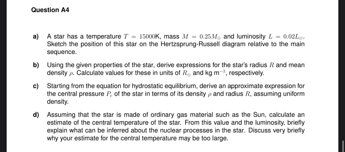 Question A4
a)
A star has a temperature T = 15000K, mass M = 0.25M and luminosity L = 0.02L.
Sketch the position of this star on the Hertzsprung-Russell diagram relative to the main
sequence.
b) Using the given properties of the star, derive expressions for the star's radius R and mean
density p. Calculate values for these in units of R. and kg m-³, respectively.
c) Starting from the equation for hydrostatic equilibrium, derive an approximate expression for
the central pressure Pc of the star in terms of its density p and radius R, assuming uniform
ρ
density.
d) Assuming that the star is made of ordinary gas material such as the Sun, calculate an
estimate of the central temperature of the star. From this value and the luminosity, briefly
explain what can be inferred about the nuclear processes in the star. Discuss very briefly
why your estimate for the central temperature may be too large.
