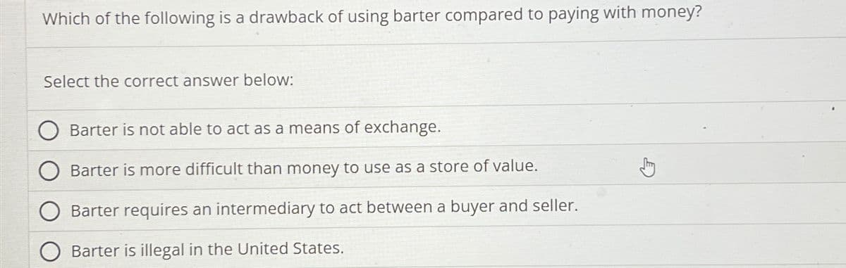 Which of the following is a drawback of using barter compared to paying with money?
Select the correct answer below:
Barter is not able to act as a means of exchange.
Barter is more difficult than money to use as a store of value.
Barter requires an intermediary to act between a buyer and seller.
Barter is illegal in the United States.