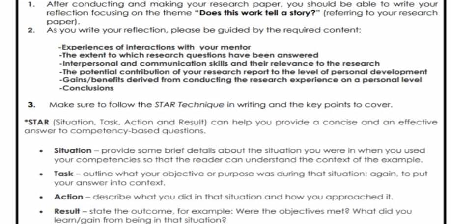 1.
After conducting and making your research paper, you should be able to write your
reflection focusing on the theme "Does this work tell a story?" (referring to your research
paper).
2. As you write your reflection, please be guided by the required content:
3.
-Experiences of interactions with your mentor
-The extent to which research questions have been answered
-Interpersonal and communication skills and their relevance to the research
-The potential contribution of your research report to the level of personal development
-Gains/benefits derived from conducting the research experience on a personal level
-Conclusions
Make sure to follow the STAR Technique in writing and the key points to cover.
*STAR (Situation, Task, Action and Result) can help you provide a concise and an effective
answer to competency-based questions.
Situation - provide some brief details about the situation you were in when you used
your competencies so that the reader can understand the context of the example.
Task-outline what your objective or purpose was during that situation; again, to put
your answer into context.
Action - describe what you did in that situation and how you approached it.
Result-state the outcome, for example: Were the objectives met? What did you
learn/gain from being in that situation?