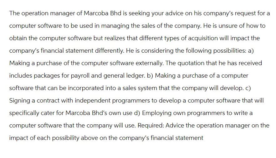 The operation manager of Marcoba Bhd is seeking your advice on his company's request for a
computer software to be used in managing the sales of the company. He is unsure of how to
obtain the computer software but realizes that different types of acquisition will impact the
company's financial statement differently. He is considering the following possibilities: a)
Making a purchase of the computer software externally. The quotation that he has received
includes packages for payroll and general ledger. b) Making a purchase of a computer
software that can be incorporated into a sales system that the company will develop. c)
Signing a contract with independent programmers to develop a computer software that will
specifically cater for Marcoba Bhd's own use d) Employing own programmers to write a
computer software that the company will use. Required: Advice the operation manager on the
impact of each possibility above on the company's financial statement