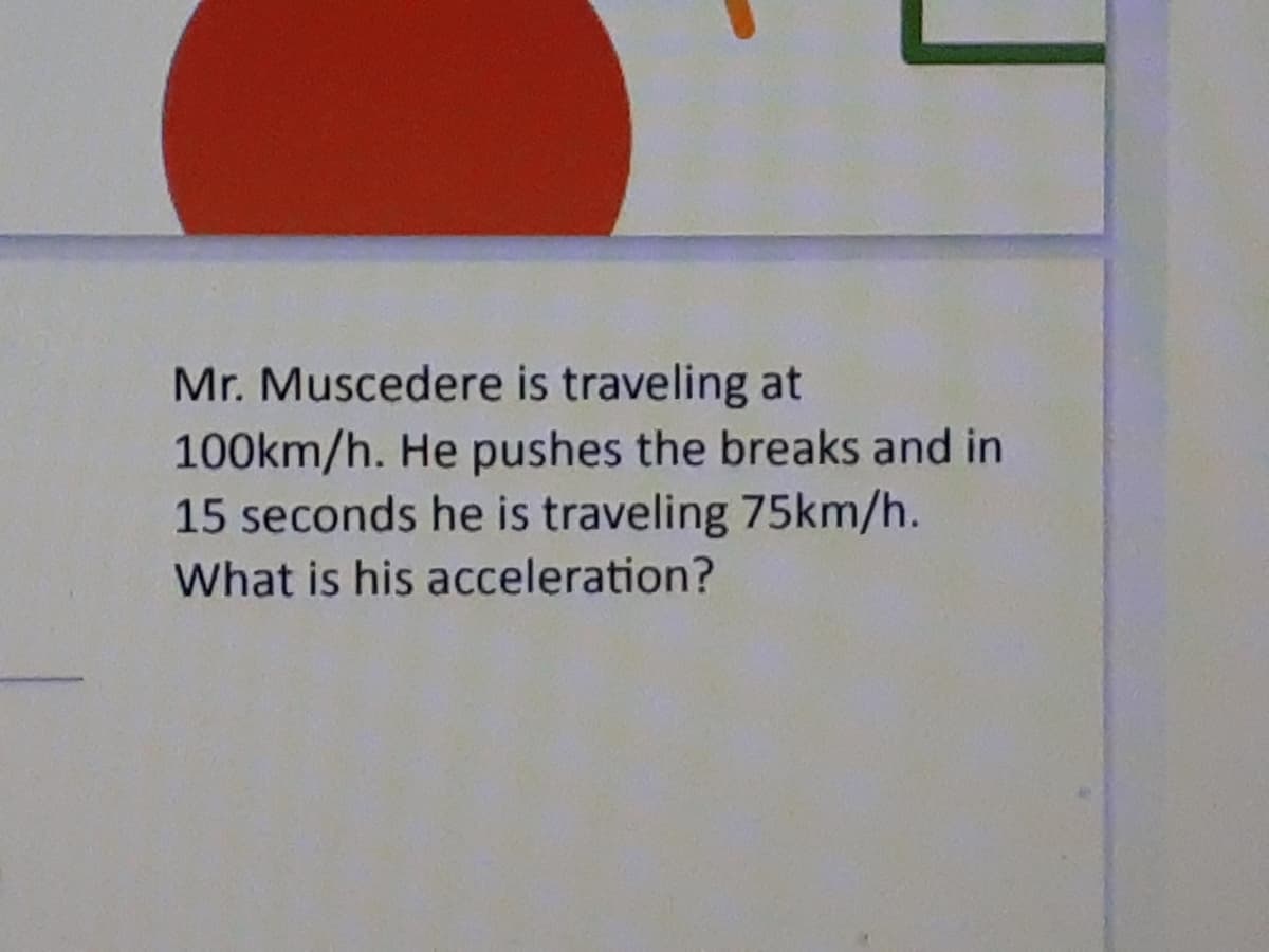 Mr. Muscedere is traveling at
100km/h. He pushes the breaks and in
15 seconds he is traveling 75km/h.
What is his acceleration?
