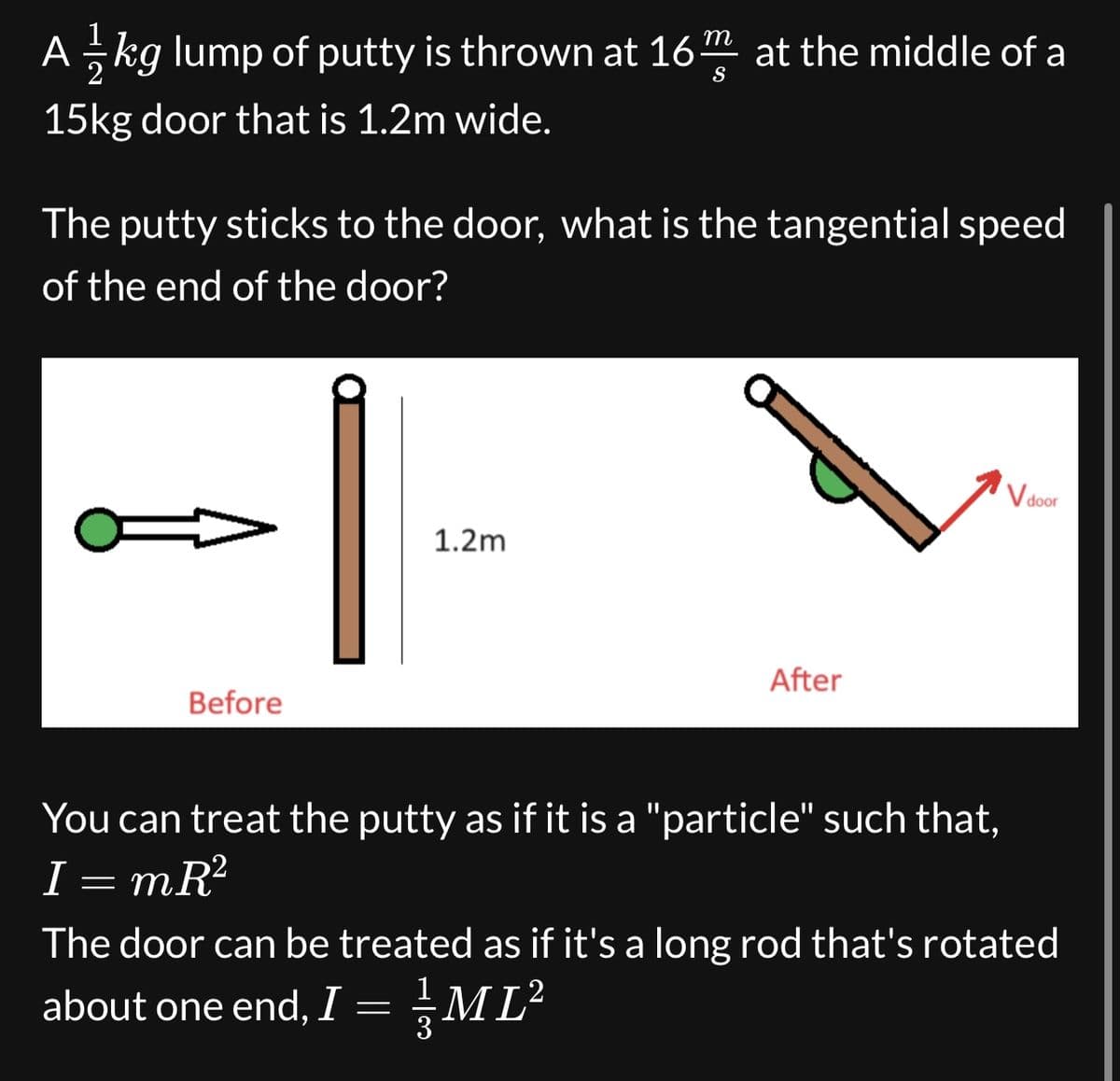 A 1½ kg lump of putty is thrown at 16
m
S
at the middle of a
15kg door that is 1.2m wide.
The putty sticks to the door, what is the tangential speed
of the end of the door?
Before
1.2m
After
V door
You can treat the putty as if it is a "particle" such that,
I mR²
=
The door can be treated as if it's a long rod that's rotated
about one end, I =
ML²