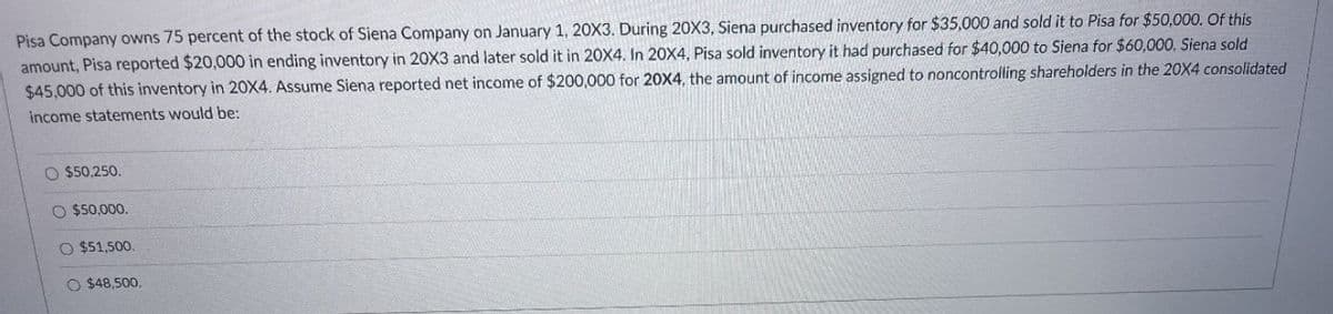 Pisa Company owns 75 percent of the stock of Siena Company on January 1, 20X3. During 20X3, Siena purchased inventory for $35,000 and sold it to Pisa for $50,000. Of this
amount, Pisa reported $20,000 in ending inventory in 20X3 and later sold it in 20X4. In 20X4, Pisa sold inventory it had purchased for $40,000 to Siena for $60,000. Siena sold
$45,000 of this inventory in 20X4. Assume Siena reported net income of $200,000 for 20X4, the amount of income assigned to noncontrolling shareholders in the 20X4 consolidated
income statements would be:
O $50,250.
O $50,000.
O $51,500.
O $48,500.