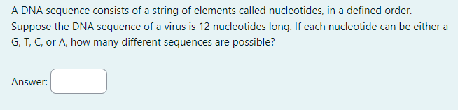 A DNA sequence consists of a string of elements called nucleotides, in a defined order.
Suppose the DNA sequence of a virus is 12 nucleotides long. If each nucleotide can be either a
G, T, C, or A, how many different sequences are possible?
Answer: