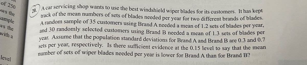 of 250
ws the
ample
ws the
with a
level
20.
A car servicing shop wants to use the best windshield wiper blades for its customers. It has kept
track of the mean numbers of sets of blades needed per year for two different brands of blades.
A random sample of 35 customers using Brand A needed a mean of 1.2 sets of blades per year,
and 30 randomly selected customers using Brand B needed a mean of 1.3 sets of blades per
year. Assume that the population standard deviations for Brand A and Brand B are 0.3 and 0.7
sets per year, respectively. Is there sufficient evidence at the 0.15 level to say that the mean
number of sets of wiper blades needed per year is lower for Brand A than for Brand B?