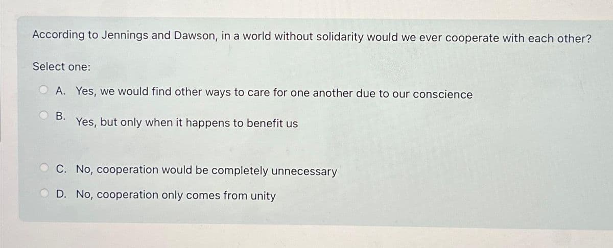 According to Jennings and Dawson, in a world without solidarity would we ever cooperate with each other?
Select one:
A. Yes, we would find other ways to care for one another due to our conscience
B.
Yes, but only when it happens to benefit us
C. No, cooperation would be completely unnecessary
D. No, cooperation only comes from unity