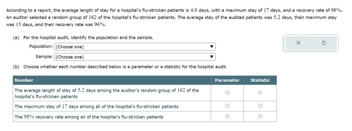 According to a report, the average length of stay for a hospital's flu-stricken patients is 4.8 days, with a maximum stay of 17 days, and a recovery rate of 98%.
An auditor selected a random group of 162 of the hospital's flu-stricken patients. The average stay of the audited patients was 5.2 days, their maximum stay
was 15 days, and their recovery rate was 96%.
(a) For the hospital audit, identify the population and the sample.
Population: (Choose one)
Sample: (Choose one)
(b) Choose whether each number described below is a parameter or a statistic for the hospital audit.
X
ك
Number
Parameter
Statistic
The average length of stay of 5.2 days among the auditor's random group of 162 of the
hospital's flu-stricken patients
О
The maximum stay of 17 days among all of the hospital's flu-stricken patients
The 98% recovery rate among all of the hospital's flu-stricken patients
о
о
о