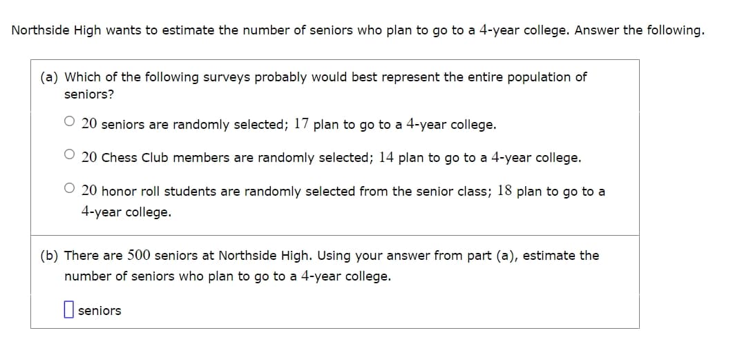 Northside High wants to estimate the number of seniors who plan to go to a 4-year college. Answer the following.
(a) Which of the following surveys probably would best represent the entire population of
seniors?
20 seniors are randomly selected; 17 plan to go to a 4-year college.
20 Chess Club members are randomly selected; 14 plan to go to a 4-year college.
O 20 honor roll students are randomly selected from the senior class; 18 plan to go to a
4-year college.
(b) There are 500 seniors at Northside High. Using your answer from part (a), estimate the
number of seniors who plan to go to a 4-year college.
☐ seniors