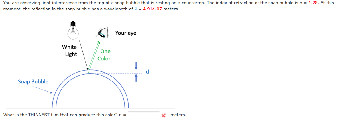 You are observing light interference from the top of a soap bubble that is resting on a countertop. The index of refraction of the soap bubble is n = 1.28. At this
moment, the reflection in the soap bubble has a wavelength of 4.91e-07 meters.
Soap Bubble
Your eye
White
Light
One
Color
d
What is the THINNEST film that can produce this color? d =
meters.