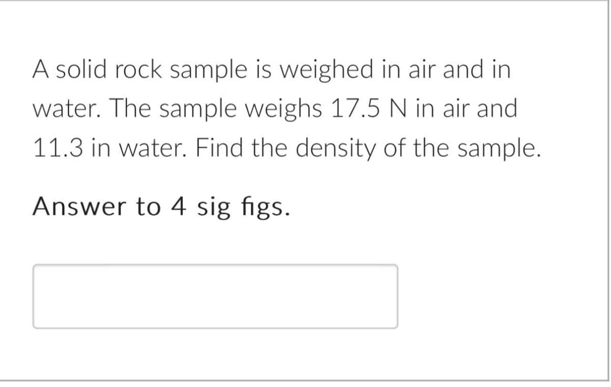 A solid rock sample is weighed in air and in
water. The sample weighs 17.5 N in air and
11.3 in water. Find the density of the sample.
Answer to 4 sig figs.