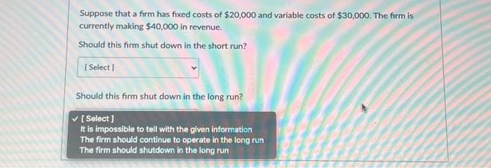 Suppose that a firm has fixed costs of $20,000 and variable costs of $30,000. The firm is
currently making $40,000 in revenue.
Should this firm shut down in the short run?
[Select]
Should this firm shut down in the long run?
✓ [Select]
It is impossible to tell with the given information
The firm should continue to operate in the long run
The firm should shutdown in the long run