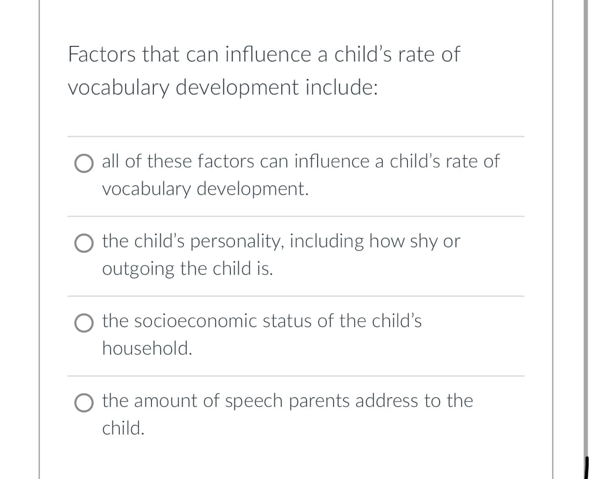 Factors that can influence a child's rate of
vocabulary development include:
O all of these factors can influence a child's rate of
vocabulary development.
O the child's personality, including how shy or
outgoing the child is.
the socioeconomic status of the child's
household.
the amount of speech parents address to the
child.