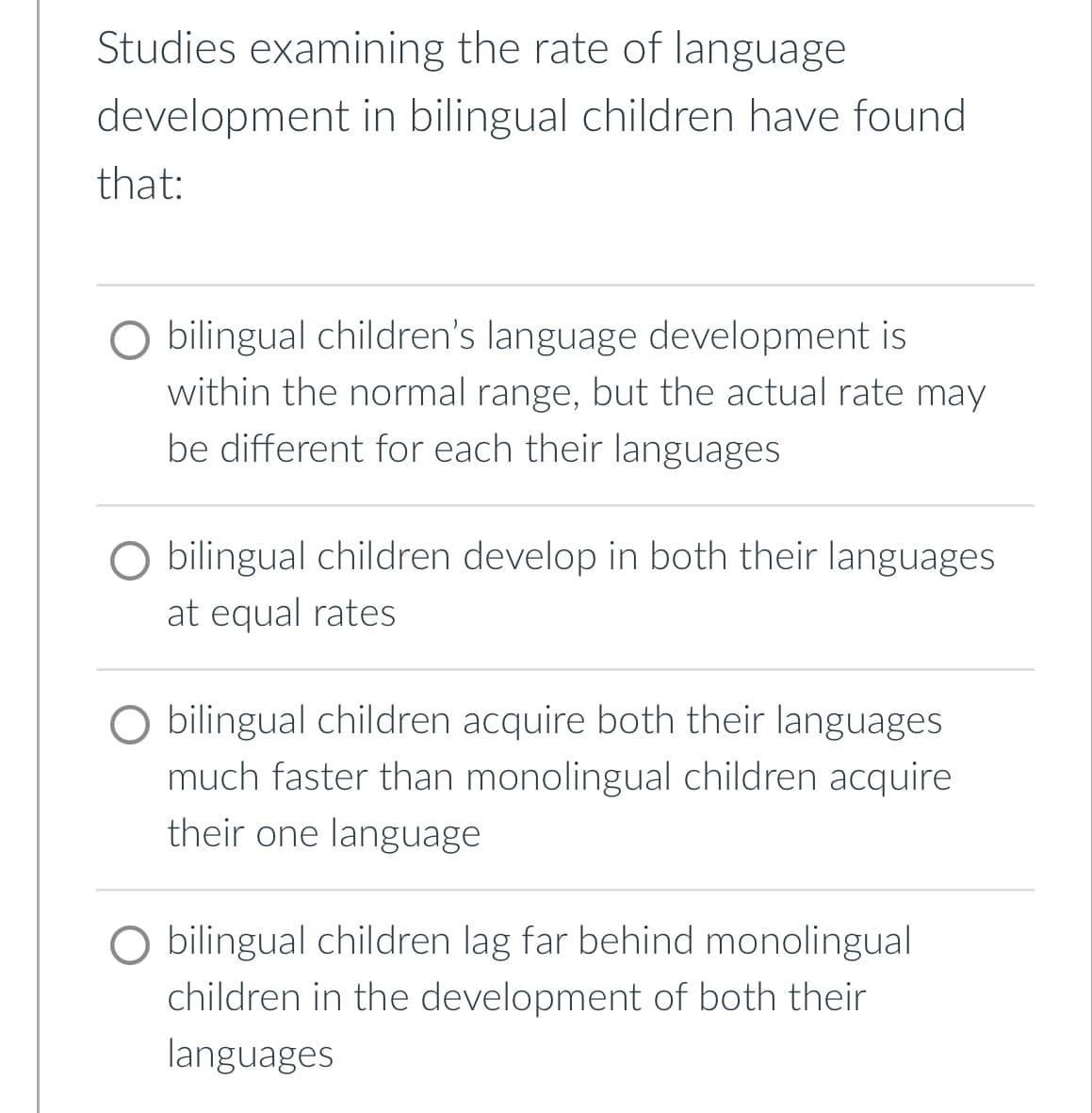 Studies examining the rate of language
development in bilingual children have found
that:
bilingual children's language development is
within the normal range, but the actual rate may
be different for each their languages
O bilingual children develop in both their languages
at equal rates
bilingual children acquire both their languages
much faster than monolingual children acquire
their one language
O bilingual children lag far behind monolingual
children in the development of both their
languages