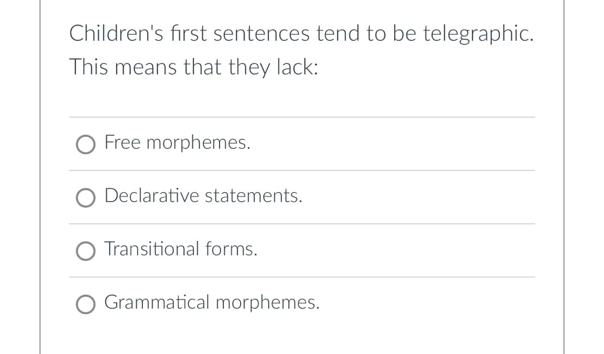 Children's first sentences tend to be telegraphic.
This means that they lack:
O Free morphemes.
Declarative statements.
O Transitional forms.
O Grammatical morphemes.