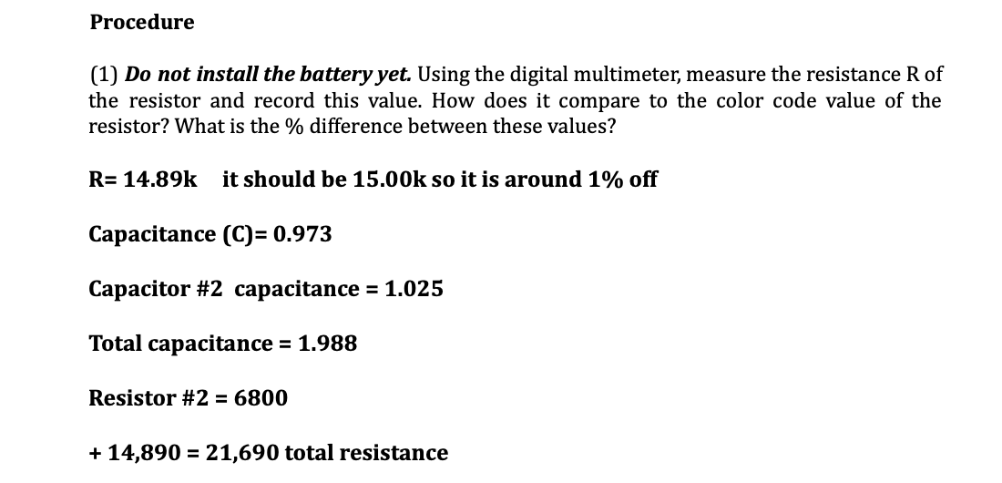 Procedure
(1) Do not install the battery yet. Using the digital multimeter, measure the resistance R of
the resistor and record this value. How does it compare to the color code value of the
resistor? What is the % difference between these values?
R= 14.89k it should be 15.00k so it is around 1% off
Capacitance (C)= 0.973
Capacitor #2 capacitance = 1.025
Total capacitance = 1.988
Resistor #2 = 6800
+14,890 = 21,690 total resistance