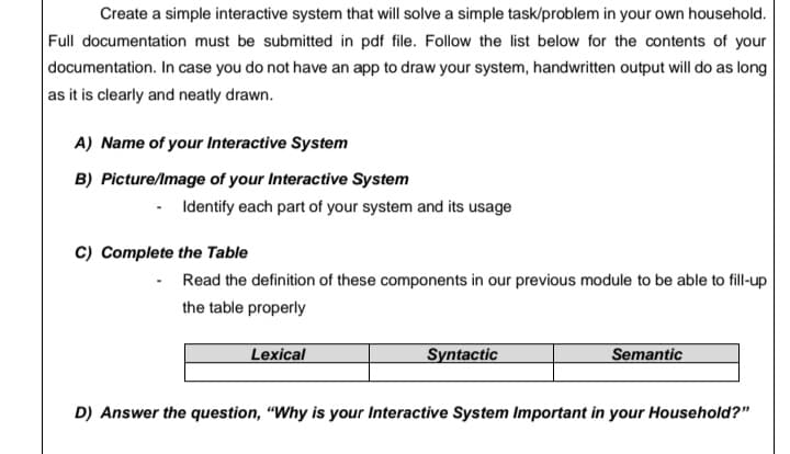 Create a simple interactive system that will solve a simple task/problem in your own household.
Full documentation must be submitted in pdf file. Follow the list below for the contents of your
documentation. In case you do not have an app to draw your system, handwritten output will do as long
as it is clearly and neatly drawn.
A) Name of your Interactive System
B) Picture/Image of your Interactive System
- Identify each part of your system and its usage
C) Complete the Table
· Read the definition of these components in our previous module to be able to fill-up
the table properly
Lexical
Syntactic
Semantic
D) Answer the question, "Why is your Interactive System Important in your Household?"
