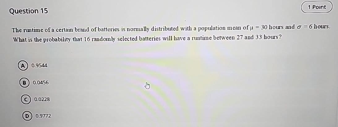 Question 15
1 Point
The runtime of a certain brand of batteries is normally distributed with a population mean of µ = 30 hours and σ =6 hours.
What is the probability that 16 randomly selected batteries will have a runtime between 27 and 33 hours?
(A) 0.9544
B) 0.0456
C) 0.0228
D 0.9772