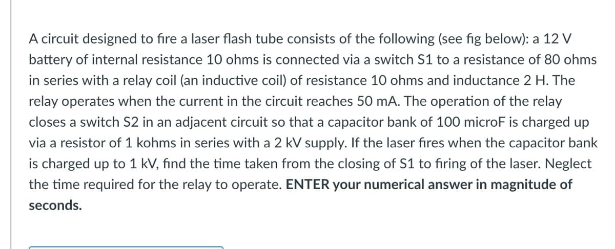 A circuit designed to fire a laser flash tube consists of the following (see fig below): a 12 V
battery of internal resistance 10 ohms is connected via a switch S1 to a resistance of 80 ohms
in series with a relay coil (an inductive coil) of resistance 10 ohms and inductance 2 H. The
relay operates when the current in the circuit reaches 50 mA. The operation of the relay
closes a switch S2 in an adjacent circuit so that a capacitor bank of 100 microF is charged up
via a resistor of 1 kohms in series with a 2 kV supply. If the laser fires when the capacitor bank
is charged up to 1 kV, find the time taken from the closing of S1 to firing of the laser. Neglect
the time required for the relay to operate. ENTER your numerical answer in magnitude of
seconds.