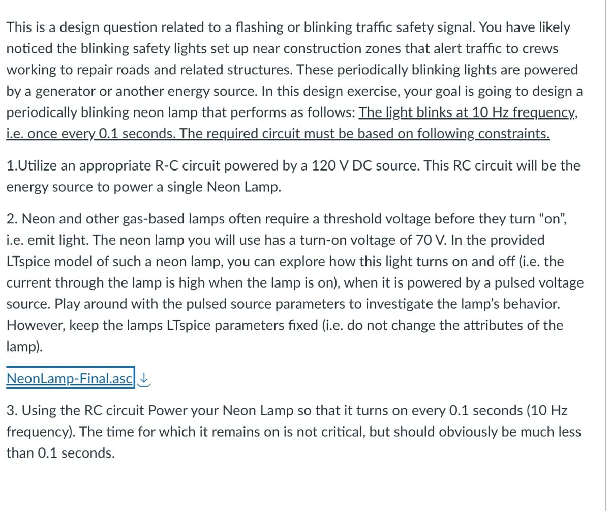 This is a design question related to a flashing or blinking traffic safety signal. You have likely
noticed the blinking safety lights set up near construction zones that alert traffic to crews
working to repair roads and related structures. These periodically blinking lights are powered
by a generator or another energy source. In this design exercise, your goal is going to design a
periodically blinking neon lamp that performs as follows: The light blinks at 10 Hz frequency,
i.e. once every 0.1 seconds. The required circuit must be based on following constraints.
1.Utilize an appropriate R-C circuit powered by a 120 V DC source. This RC circuit will be the
energy source to power a single Neon Lamp.
2. Neon and other gas-based lamps often require a threshold voltage before they turn "on",
i.e. emit light. The neon lamp you will use has a turn-on voltage of 70 V. In the provided
LTspice model of such a neon lamp, you can explore how this light turns on and off (i.e. the
current through the lamp is high when the lamp is on), when it is powered by a pulsed voltage
source. Play around with the pulsed source parameters to investigate the lamp's behavior.
However, keep the lamps LTspice parameters fixed (i.e. do not change the attributes of the
lamp).
NeonLamp-Final.asc
3. Using the RC circuit Power your Neon Lamp so that it turns on every 0.1 seconds (10 Hz
frequency). The time for which it remains on is not critical, but should obviously be much less
than 0.1 seconds.
