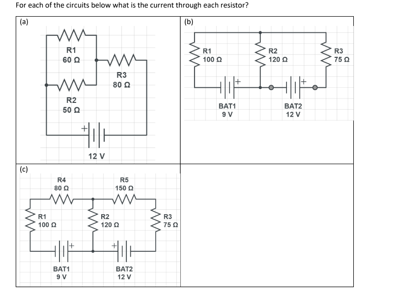 For each of the circuits below what is the current through each resistor?
(a)
(b)
(c)
ww
R1
60 Ω
R1
100 Ω
R2
50 Ω
R4
80 Ω
ww
BAT1
9 V
ww
R3
80 Q2
#06
12 V
ww
R5
150 Ω
ww
R2
120 Ω
BAT2
12 V
ww
R3
75 Ω
R1
100 Q
BAT1
9 V
R2
120 Ω
BAT2
12 V
ww
R3
75
75 02
