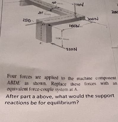 250 N
22.
HAPPY
40
-KON
160
100 cam
120N
JOON
250
Four forces are applied to the machine component
ABDE as shown. Replace these forces with an
equivalent force-couple system at A.
After part a above, what would the support
reactions be for equilibrium?