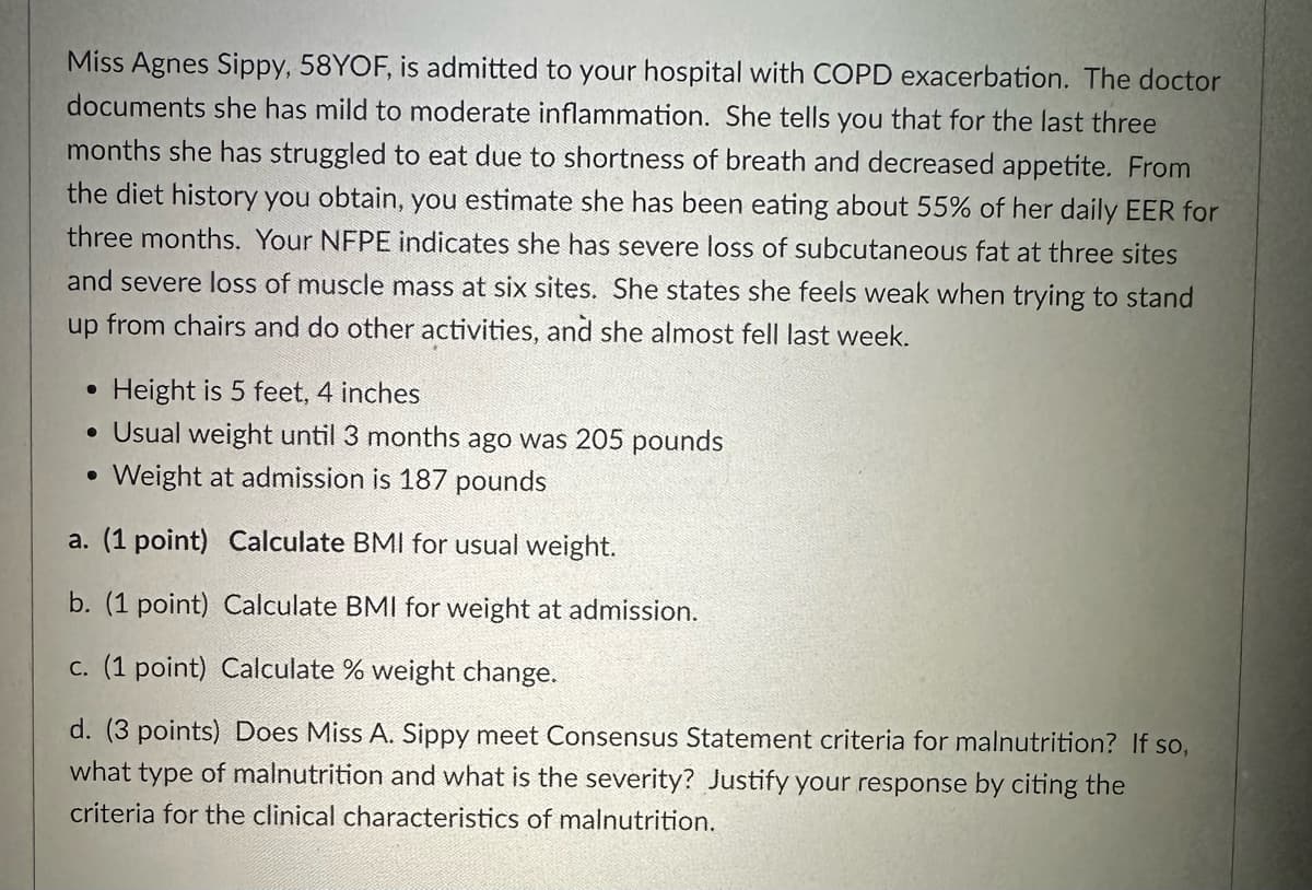 Miss Agnes Sippy, 58YOF, is admitted to your hospital with COPD exacerbation. The doctor
documents she has mild to moderate inflammation. She tells you that for the last three
months she has struggled to eat due to shortness of breath and decreased appetite. From
the diet history you obtain, you estimate she has been eating about 55% of her daily EER for
three months. Your NFPE indicates she has severe loss of subcutaneous fat at three sites
and severe loss of muscle mass at six sites. She states she feels weak when trying to stand
up from chairs and do other activities, and she almost fell last week.
•
Height is 5 feet, 4 inches
• Usual weight until 3 months ago was 205 pounds
• Weight at admission is 187 pounds
a. (1 point) Calculate BMI for usual weight.
b. (1 point) Calculate BMI for weight at admission.
c. (1 point) Calculate % weight change.
d. (3 points) Does Miss A. Sippy meet Consensus Statement criteria for malnutrition? If so,
what type of malnutrition and what is the severity? Justify your response by citing the
criteria for the clinical characteristics of malnutrition.