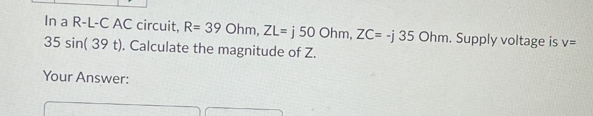 In a R-L-C AC circuit, R= 39 Ohm, ZL= j 50 Ohm, ZC= -j 35 Ohm. Supply voltage is v=
35 sin(39 t). Calculate the magnitude of Z.
Your Answer: