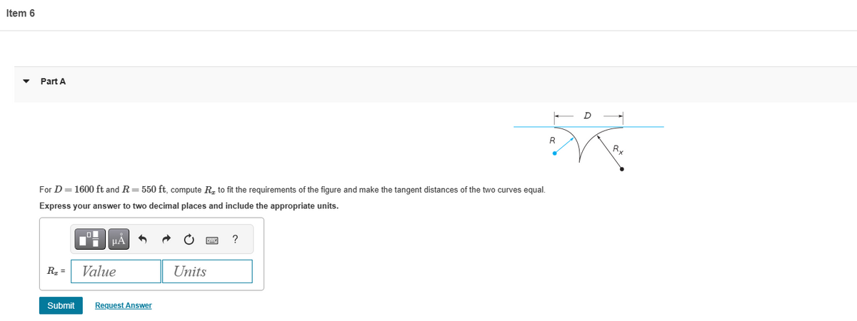 Item 6
Part A
For D = 1600 ft and R = 550 ft, compute R₂ to fit the requirements of the figure and make the tangent distances of the two curves equal.
Express your answer to two decimal places and include the appropriate units.
R₂ =
Submit
μA
Value
Request Answer
Units
?
R
D
Rx