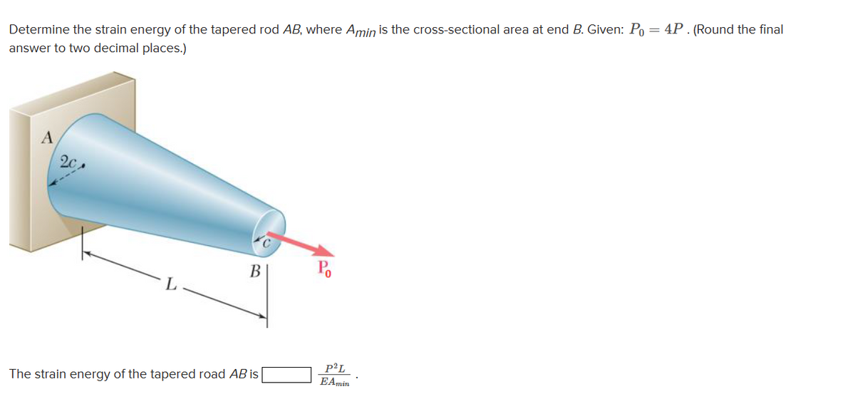 Determine the strain energy of the tapered rod AB, where Amin is the cross-sectional area at end B. Given: Po = 4P. (Round the final
answer to two decimal places.)
A
2c
L
B
The strain energy of the tapered road AB is
Po
P²L
EAmin