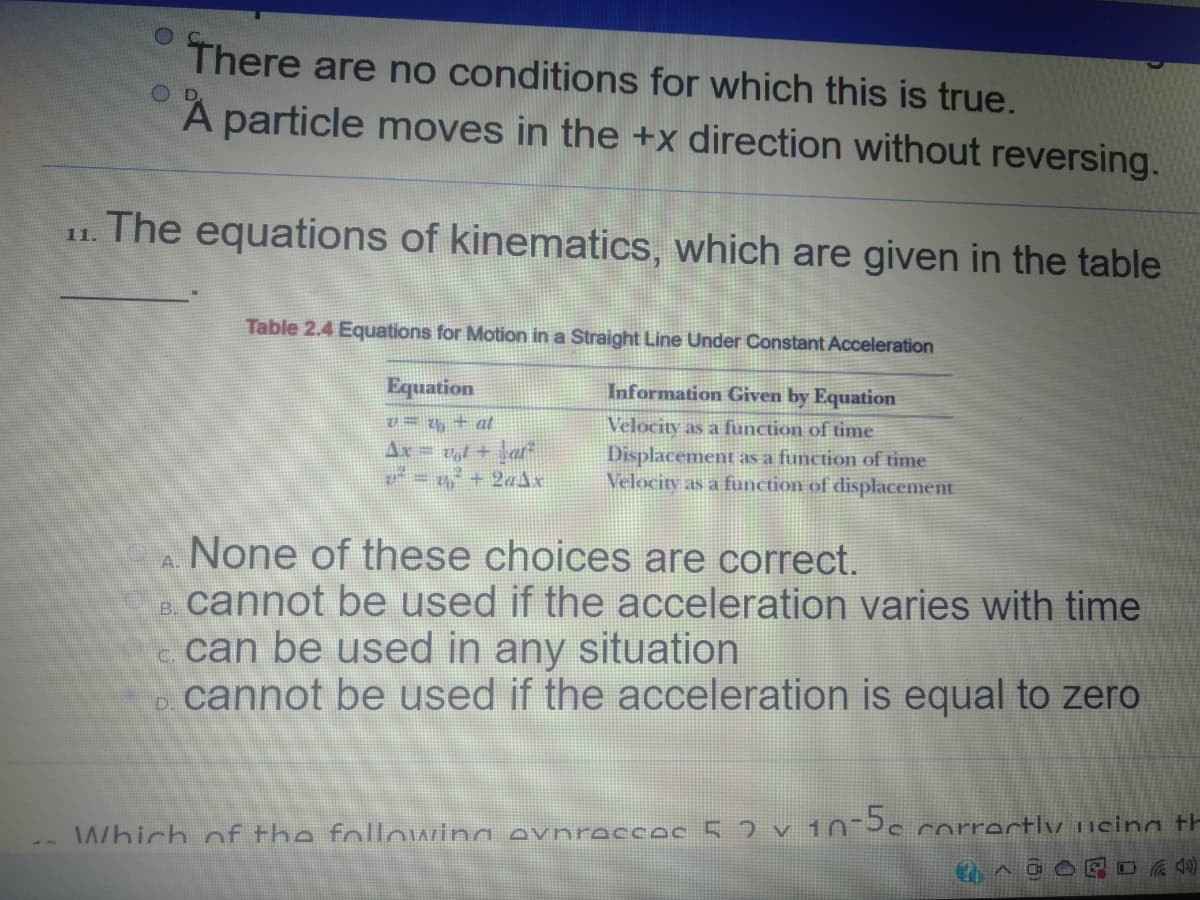 There are no conditions for which this is true.
A particle moves in the +x direction without reversing.
11. The equations of kinematics, which are given in the table
Table 2.4 Equations for Motion in a Straight Line Under Constant Acceleration
Equation
Information Given by Equation
U = t4 + at
Ax= vl + \at
V = + 2aAx
Velocity as a function of time
Displacement as a function of time
Velocity as a function of displacement
ANone of these choices are correct.
cannot be used if the acceleration varies with time
- can be used in any situation
cannot be used if the acceleration is equal to zero
B.
D.
Which of the folloIAZina evnreccec 5 2 v 10-3c rorrectly ucinn th

