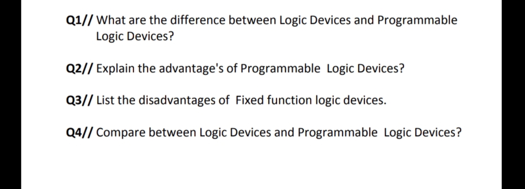 Q1// What are the difference between Logic Devices and Programmable
Logic Devices?
Q2// Explain the advantage's of Programmable Logic Devices?
Q3// List the disadvantages of Fixed function logic devices.
Q4// Compare between Logic Devices and Programmable Logic Devices?

