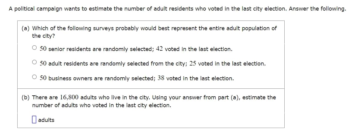 A political campaign wants to estimate the number of adult residents who voted in the last city election. Answer the following.
(a) Which of the following surveys probably would best represent the entire adult population of
the city?
50 senior residents are randomly selected; 42 voted in the last election.
50 adult residents are randomly selected from the city; 25 voted in the last election.
50 business owners are randomly selected; 38 voted in the last election.
(b) There are 16,800 adults who live in the city. Using your answer from part (a), estimate the
number of adults who voted in the last city election.
adults