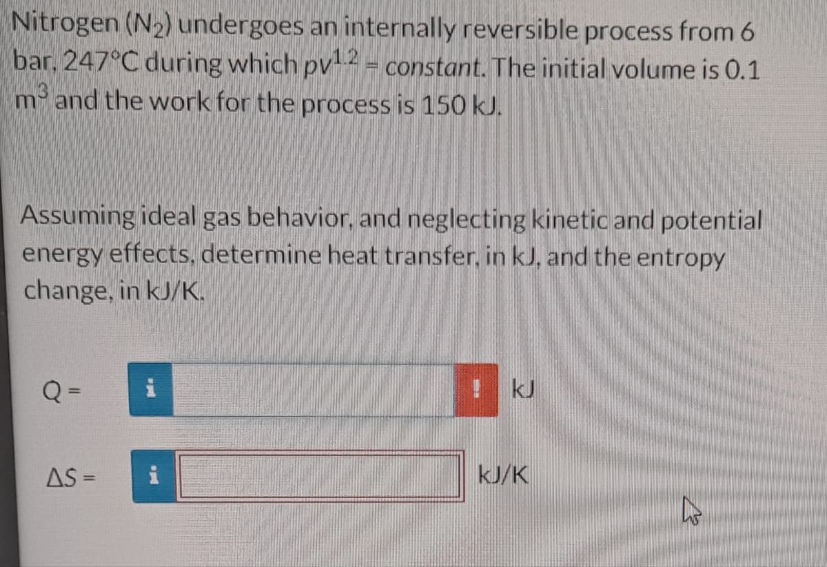 Nitrogen (N₂) undergoes an internally reversible process from 6
bar, 247°C during which pv¹.2 = constant. The initial volume is 0.1
m³ and the work for the process is 150 kJ.
Assuming ideal gas behavior, and neglecting kinetic and potential
energy effects, determine heat transfer, in kJ, and the entropy
change, in kJ/K.
Q=
AS =
wwyourg
p
kJ
kJ/K
hs