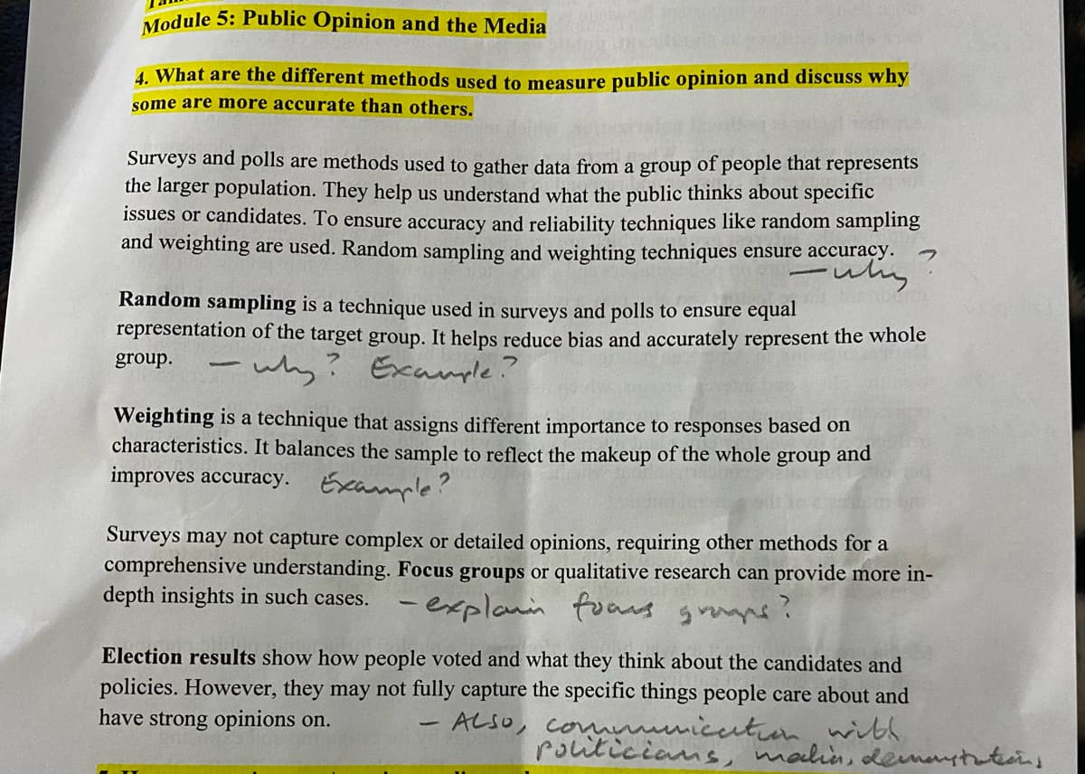 Module 5: Public Opinion and the Media
4. What are the different methods used to measure public opinion and discuss why
some are more accurate than others.
Surveys and polls are methods used to gather data from a group of people that represents
the larger population. They help us understand what the public thinks about specific
issues or candidates. To ensure accuracy and reliability techniques like random sampling
and weighting are used. Random sampling and weighting techniques ensure accuracy.
Random sampling is a technique used in surveys and polls to ensure equal
representation of the target group. It helps reduce bias and accurately represent the whole
Example?
group. -
why?
Weighting is a technique that assigns different importance to responses based on
characteristics. It balances the sample to reflect the makeup of the whole group and
improves accuracy. Example?
Surveys may not capture complex or detailed opinions, requiring other methods for a
comprehensive understanding. Focus groups or qualitative research can provide more in-
depth insights in such cases.
-explain fons gramps?
Election results show how people voted and what they think about the candidates and
policies. However, they may not fully capture the specific things people care about and
have strong opinions on.
ALSO, communication with
Politicians, malin, demonstrations
