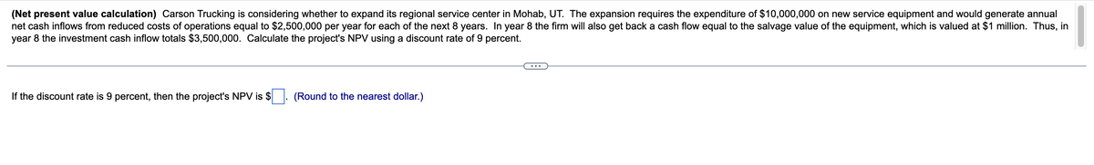 (Net present value calculation) Carson Trucking is considering whether to expand its regional service center in Mohab, UT. The expansion requires the expenditure of $10,000,000 on new service equipment and would generate annual
net cash inflows from reduced costs of operations equal to $2,500,000 per year for each of the next 8 years. In year 8 the firm will also get back a cash flow equal to the salvage value of the equipment, which is valued at $1 million. Thus, in
year 8 the investment cash inflow totals $3,500,000. Calculate the project's NPV using a discount rate of 9 percent.
If the discount rate is 9 percent, then the project's NPV is $
(Round to the nearest dollar.)