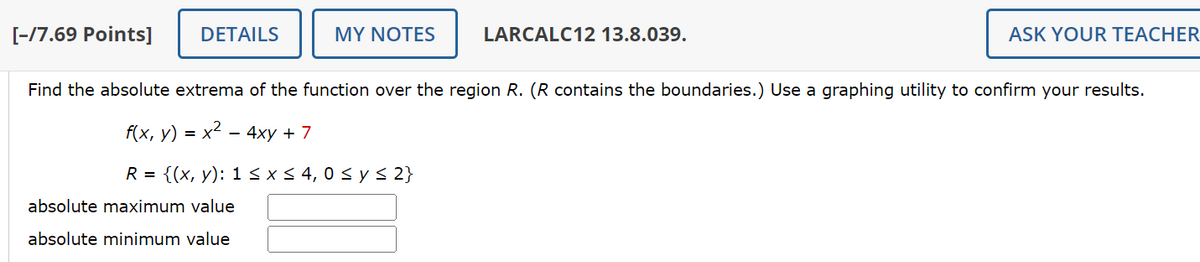 [-/7.69 Points]
DETAILS
MY NOTES
LARCALC12 13.8.039.
ASK YOUR TEACHER
Find the absolute extrema of the function over the region R. (R contains the boundaries.) Use a graphing utility to confirm your results.
f(x, y) = x²-4xy +7
R = {(x, y): 1 ≤ x ≤ 4, 0 ≤ y ≤ 2}
absolute maximum value
absolute minimum value
