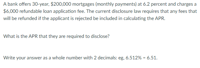 A bank offers 30-year, $200,000 mortgages (monthly payments) at 6.2 percent and charges a
$6,000 refundable loan application fee. The current disclosure law requires that any fees that
will be refunded if the applicant is rejected be included in calculating the APR.
What is the APR that they are required to disclose?
Write your answer as a whole number with 2 decimals: eg, 6.512% = 6.51.