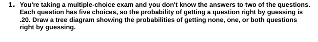 1. You're taking a multiple-choice exam and you don't know the answers to two of the questions.
Each question has five choices, so the probability of getting a question right by guessing is
.20. Draw a tree diagram showing the probabilities of getting none, one, or both questions
right by guessing.