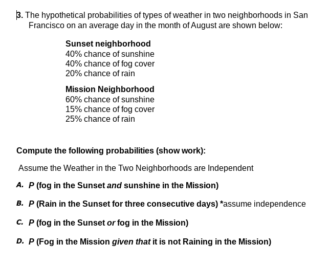3. The hypothetical probabilities of types of weather in two neighborhoods in San
Francisco on an average day in the month of August are shown below:
Sunset neighborhood
40% chance of sunshine
40% chance of fog cover
20% chance of rain
Mission Neighborhood
60% chance of sunshine
15% chance of fog cover
25% chance of rain
Compute the following probabilities (show work):
Assume the Weather in the Two Neighborhoods are Independent
A. P (fog in the Sunset and sunshine in the Mission)
B. P (Rain in the Sunset for three consecutive days) *assume independence
C. P (fog in the Sunset or fog in the Mission)
D. P (Fog in the Mission given that it is not Raining in the Mission)