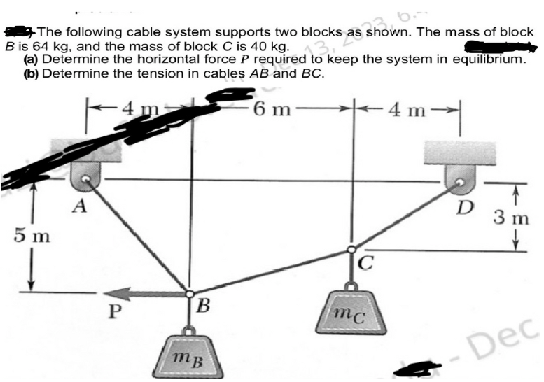 The following cable system supports two blocks as
B is 64 kg, and the mass of block C is 40 kg.
(a) Determine the horizontal force P required to keep the system in equilibrium.
(b) Determine the tension in cables AB and BC.
6 m
4m²
5 m
A
P
locks as shown. The mass of block
B
mB
mc
-4 m
1
D
T
3 m
- Dec
