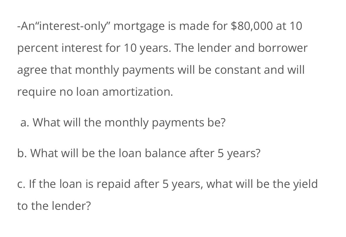 -An❝interest-only" mortgage is made for $80,000 at 10
percent interest for 10 years. The lender and borrower
agree that monthly payments will be constant and will
require no loan amortization.
a. What will the monthly payments be?
b. What will be the loan balance after 5 years?
c. If the loan is repaid after 5 years, what will be the yield
to the lender?