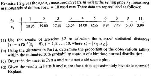 Exercise 1.2 gives the age x1, measured in years, as well as the selling price x2, measured
in thousands of dollars, for n 10 used cars. These data are reproduced as follows:
1
2
3
3 4 5 6 8 9 11
18.95 19.00 17.95 15.54 14.00 12.95 8.94 7.49 6.00 3.99
(a) Use the results of Exercise 1.2 to calculate the squared statistical distances
(x, x)'S'(x, x). j = 1,2,..., 10, where x = [1,2].
-
(b) Using the distances in Part a, determine the proportion of the observations falling
within the estimated 50% probability contour of a bivariate normal distribution.
(c) Order the distances in Part a and construct a chi-square plot.
(d) Given the results in Parts b and c, are these data approximately bivariate normal?
Explain.