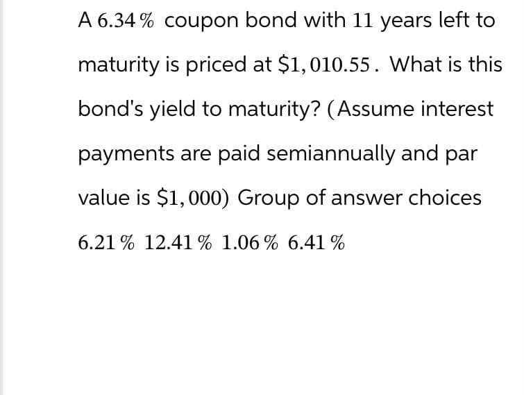 A 6.34% coupon bond with 11 years left to
maturity is priced at $1,010.55. What is this
bond's yield to maturity? (Assume interest
payments are paid semiannually and par
value is $1,000) Group of answer choices
6.21% 12.41% 1.06% 6.41 %